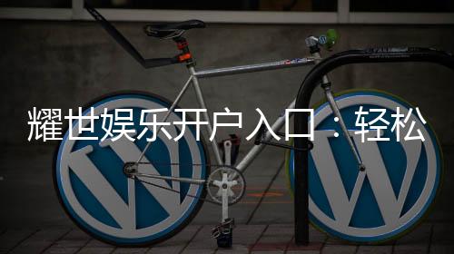 耀世娱乐开户入口:轻松注册畅享顶级棋牌游戏体验