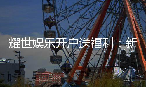 耀世娱乐开户送福利：新会员专享豪礼首存即赠888元彩金