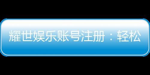 耀世娱乐账号注册：轻松三步完成畅享顶级游戏体验