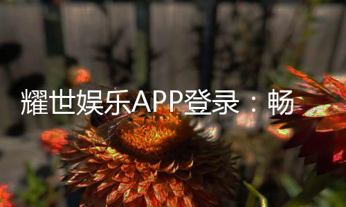 耀世娱乐APP登录：畅享顶级棋牌电游的尊贵体验