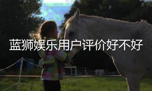 蓝狮娱乐用户评价好不好？真实玩家体验分享与深度解析