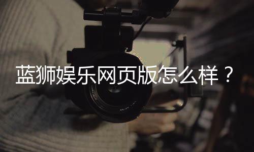 蓝狮娱乐网页版怎么样？资深玩家带你全面评测体验