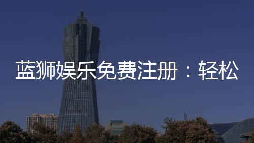 蓝狮娱乐免费注册:轻松领取新手礼包畅享顶级棋牌体验