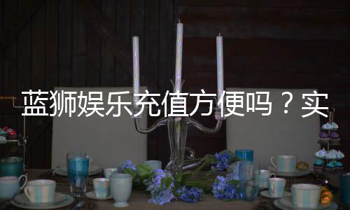 蓝狮娱乐充值方便吗？实测多种充值方式到账速度与体验分享