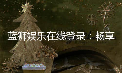 蓝狮娱乐在线登录:畅享顶级棋牌与电子游艺的豪华体验
