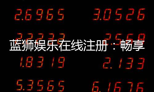 蓝狮娱乐在线注册:畅享顶级棋牌与电子游艺的尊贵体验