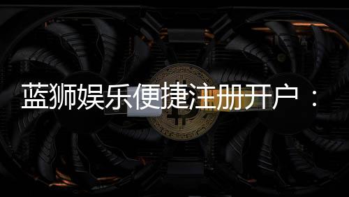 蓝狮娱乐便捷注册开户:三步完成快速开户畅享顶级游戏体验