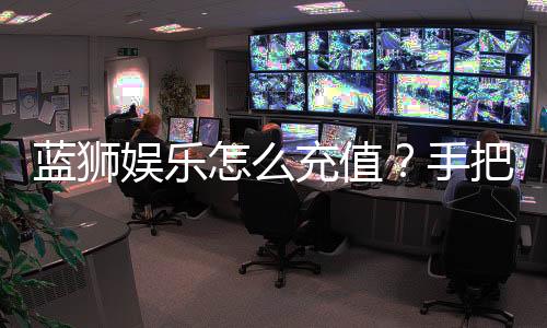 蓝狮娱乐怎么充值？手把手教你快速到账流程