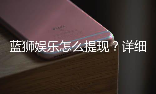 蓝狮娱乐怎么提现?详细步骤与到账时间解析