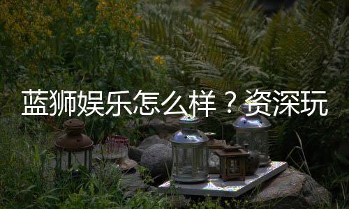 蓝狮娱乐怎么样？资深玩家带你全面评测平台优劣势