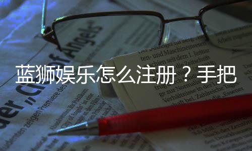 蓝狮娱乐怎么注册？手把手教你快速完成账号开通