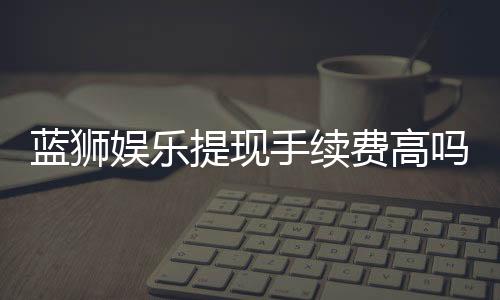蓝狮娱乐提现手续费高吗？资深玩家解析费用详情与省手续费技巧