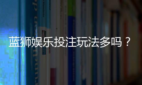 蓝狮娱乐投注玩法多吗？揭秘平台特色游戏与实战技巧