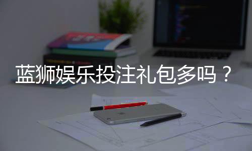 蓝狮娱乐投注礼包多吗？深度解析平台福利与实战攻略