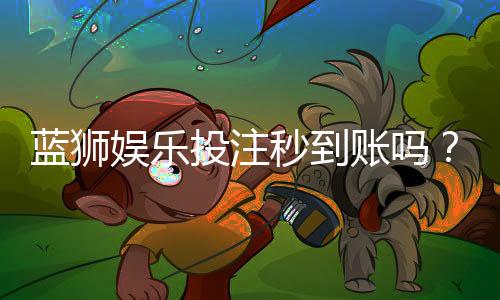 蓝狮娱乐投注秒到账吗？实测到账速度与提款技巧分享