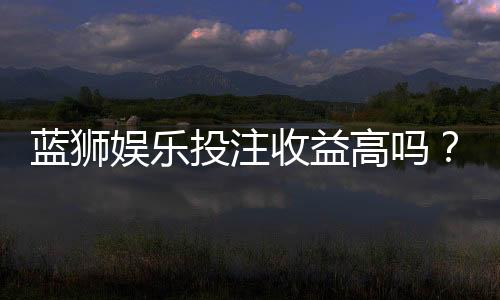 蓝狮娱乐投注收益高吗?资深玩家揭秘真实盈利情况