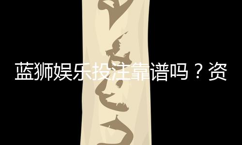 蓝狮娱乐投注靠谱吗？资深玩家实测安全性与赢率分析