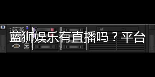 蓝狮娱乐有直播吗?平台真人娱乐直播全解析