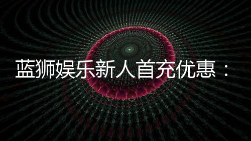 蓝狮娱乐新人首充优惠:独家福利助你轻松赢取首战红利