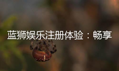 蓝狮娱乐注册体验:畅享豪华游戏礼遇与极致投注乐趣