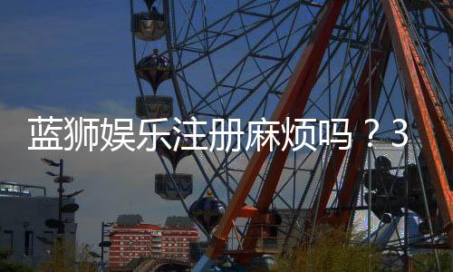 蓝狮娱乐注册麻烦吗?3分钟快速开户流程详解