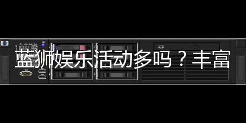 蓝狮娱乐活动多吗？丰富福利与特色玩法全解析
