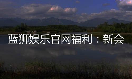 蓝狮娱乐官网福利：新会员专享豪礼与每日惊喜活动