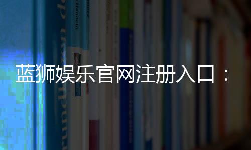 蓝狮娱乐官网注册入口：轻松三步完成账号注册畅玩棋牌