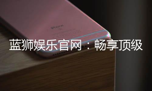 蓝狮娱乐官网:畅享顶级棋牌电游的尊贵体验