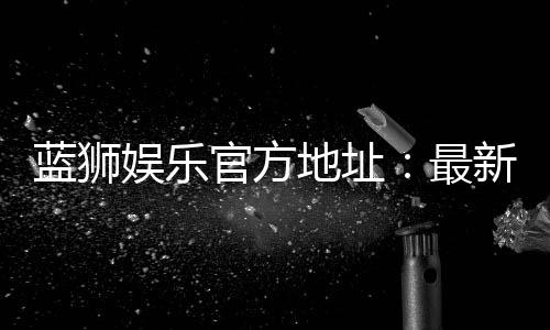 蓝狮娱乐官方地址:最新官网入口及安全登录指南