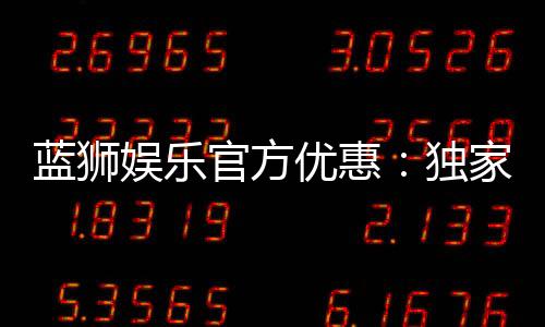 蓝狮娱乐官方优惠:独家福利与高额返水等你来拿