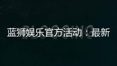 蓝狮娱乐官方活动：最新优惠与精彩赛事一网打尽