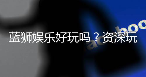 蓝狮娱乐好玩吗？资深玩家分享真实体验与技巧
