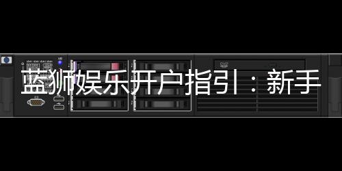 蓝狮娱乐开户指引:新手必看的快速注册与首存攻略