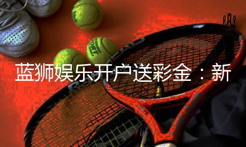 蓝狮娱乐开户送彩金：新手注册即享888彩金豪礼