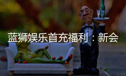 蓝狮娱乐首充福利：新会员专享高额返利与独家礼包