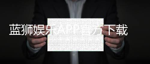 蓝狮娱乐APP官方下载通道：安全快捷获取最新版攻略