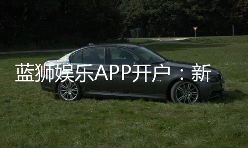 蓝狮娱乐APP开户：新手注册指南与独家优惠解析