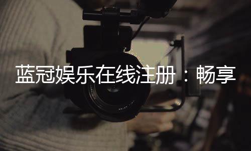 蓝冠娱乐在线注册：畅享顶级棋牌与电子游艺的尊贵体验