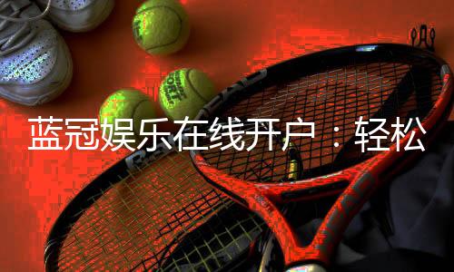蓝冠娱乐在线开户:轻松注册畅享顶级棋牌电游盛宴