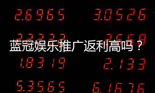 蓝冠娱乐推广返利高吗？揭秘高额返利背后的真实玩法与技巧