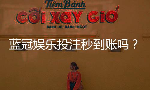 蓝冠娱乐投注秒到账吗?实测到账速度与平台信誉解析