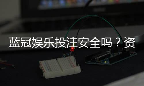 蓝冠娱乐投注安全吗？资深玩家解析平台可靠性与资金保障