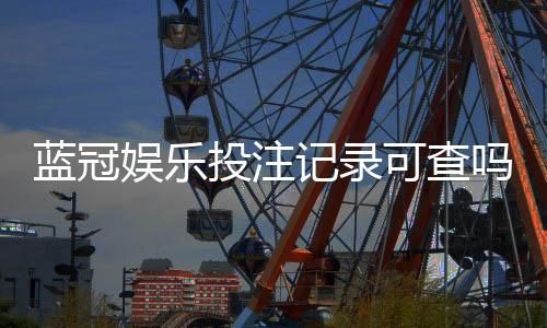 蓝冠娱乐投注记录可查吗?一文详解查询方法与安全性
