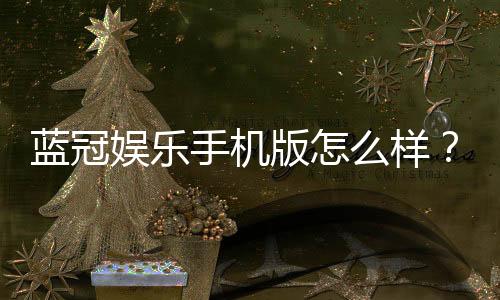 蓝冠娱乐手机版怎么样?资深玩家带你全面评测体验