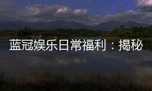 蓝冠娱乐日常福利：揭秘老玩家独享的隐藏彩金与特权