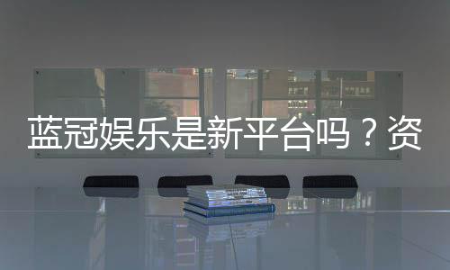 蓝冠娱乐是新平台吗？资深玩家带你一探究竟