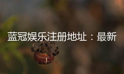 蓝冠娱乐注册地址：最新官网入口及安全注册指南