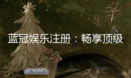 蓝冠娱乐注册:畅享顶级棋牌电游的尊贵体验