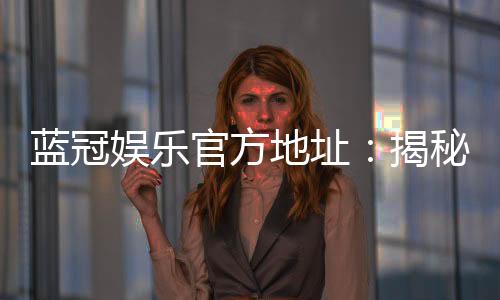蓝冠娱乐官方地址：揭秘官方正版平台的安全与优惠